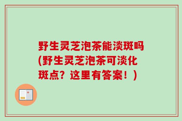 野生灵芝泡茶能淡斑吗(野生灵芝泡茶可淡化斑点？这里有答案！)