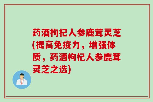 药酒枸杞人参鹿茸灵芝(提高免疫力，增强体质，药酒枸杞人参鹿茸灵芝之选)