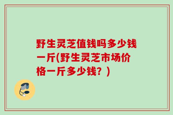 野生灵芝值钱吗多少钱一斤(野生灵芝市场价格一斤多少钱？)