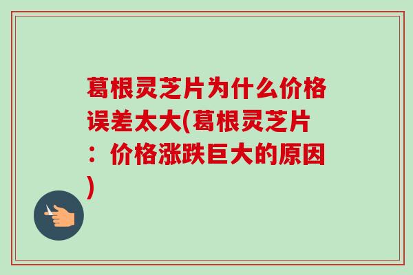 葛根灵芝片为什么价格误差太大(葛根灵芝片：价格涨跌巨大的原因)