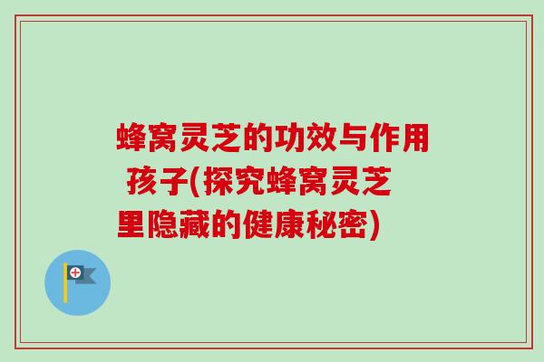 蜂窝灵芝的功效与作用 孩子(探究蜂窝灵芝里隐藏的健康秘密)