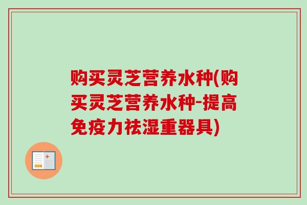 购买灵芝营养水种(购买灵芝营养水种-提高免疫力祛湿重器具)