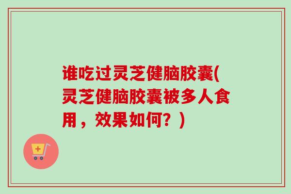 谁吃过灵芝健脑胶囊(灵芝健脑胶囊被多人食用,效果如何?) 谁吃过灵芝健脑胶囊(灵芝健脑胶囊被多人食用,效果如何?)