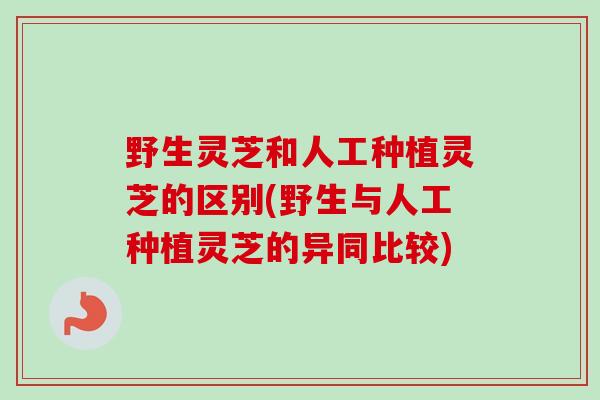 野生灵芝和人工种植灵芝的区别(野生与人工种植灵芝的异同比较)
