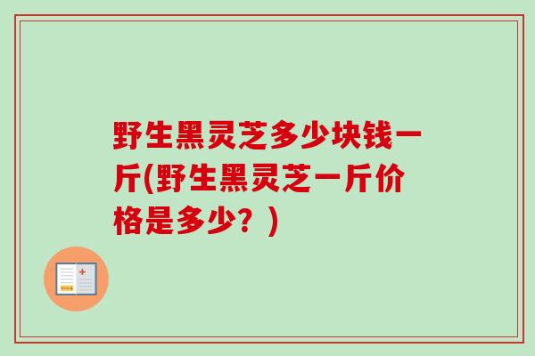 野生黑灵芝多少块钱一斤(野生黑灵芝一斤价格是多少?) 野生黑灵芝多少块钱一斤(野生黑灵芝一斤价格是多少?)