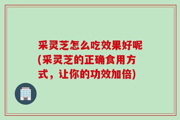 采灵芝怎么吃效果好呢(采灵芝的正确食用方式,让你的功效加倍) 采灵芝怎么吃效果好呢(采灵芝的正确食用方式,让你的功效加倍)