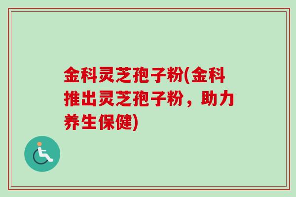 金科灵芝孢子粉(金科推出灵芝孢子粉，助力养生保健)