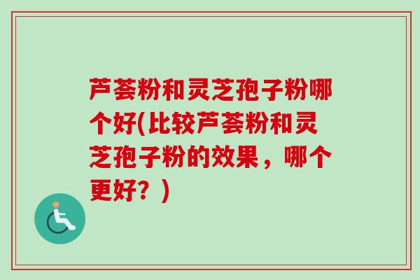 芦荟粉和灵芝孢子粉哪个好(比较芦荟粉和灵芝孢子粉的效果，哪个更好？)