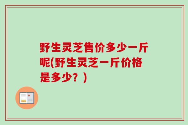 野生灵芝售价多少一斤呢(野生灵芝一斤价格是多少？)