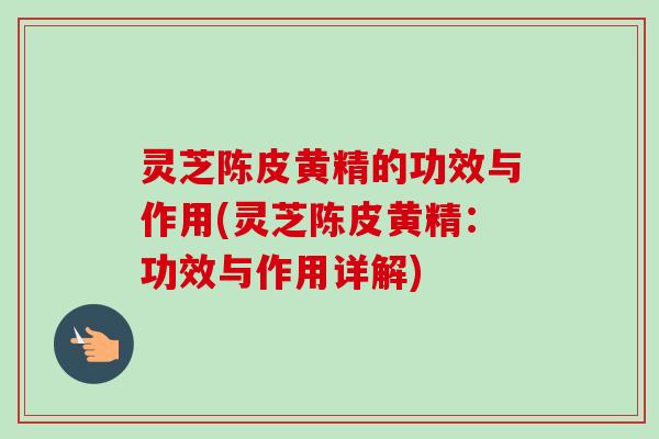 灵芝陈皮黄精的功效与作用(灵芝陈皮黄精：功效与作用详解)