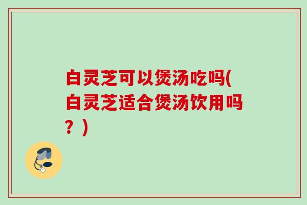 白灵芝可以煲汤吃吗(白灵芝适合煲汤饮用吗？)