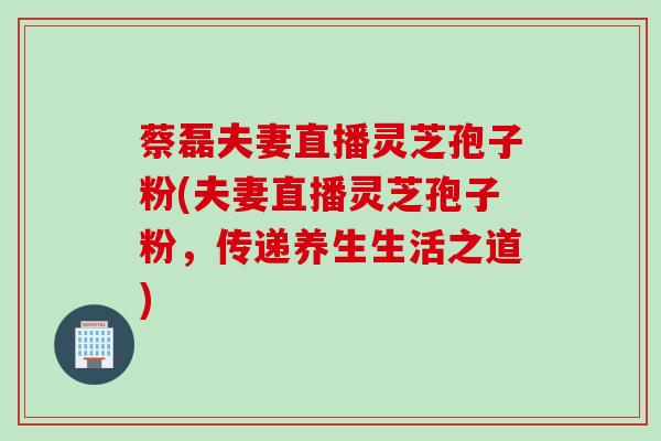 蔡磊夫妻直播灵芝孢子粉(夫妻直播灵芝孢子粉，传递养生生活之道)