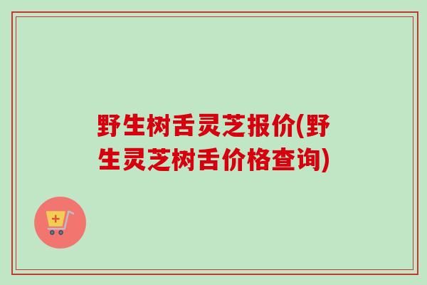 野生树舌灵芝报价(野生灵芝树舌价格查询)
