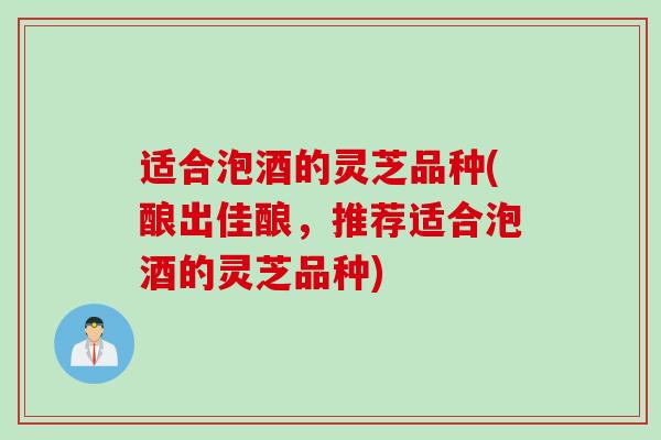 适合泡酒的灵芝品种(酿出佳酿，推荐适合泡酒的灵芝品种)