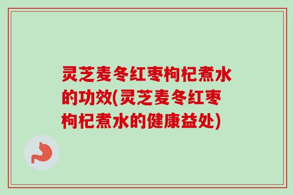 灵芝麦冬红枣枸杞煮水的功效(灵芝麦冬红枣枸杞煮水的健康益处)