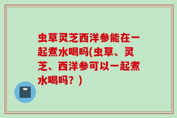 虫草灵芝西洋参能在一起煮水喝吗(虫草、灵芝、西洋参可以一起煮水喝吗？)