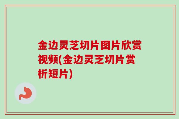 金边灵芝切片图片欣赏视频(金边灵芝切片赏析短片)