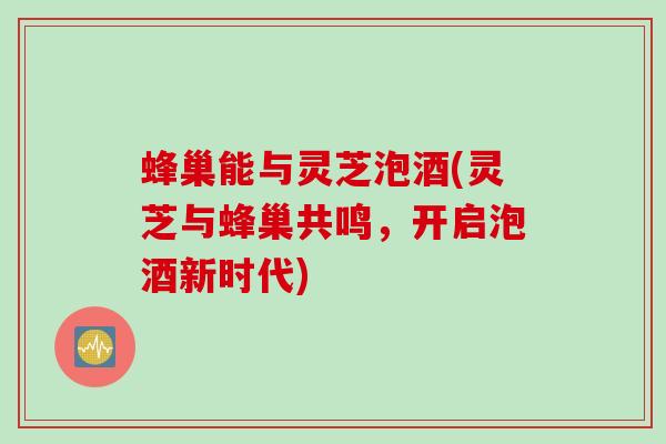 蜂巢能与灵芝泡酒(灵芝与蜂巢共鸣，开启泡酒新时代)
