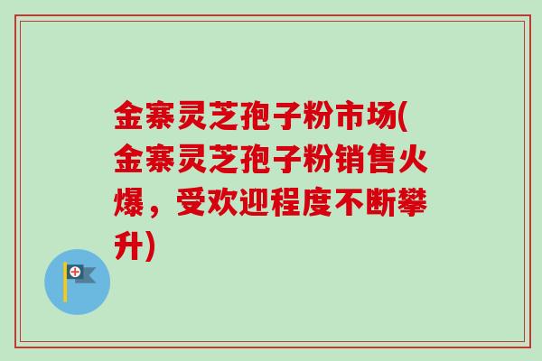 金寨灵芝孢子粉市场(金寨灵芝孢子粉销售火爆，受欢迎程度不断攀升)