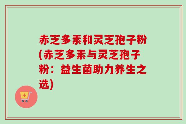 赤芝多素和灵芝孢子粉(赤芝多素与灵芝孢子粉：益生菌助力养生之选)