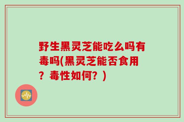 野生黑灵芝能吃么吗有毒吗(黑灵芝能否食用？毒性如何？)