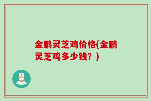 金鹏灵芝鸡价格(金鹏灵芝鸡多少钱？)