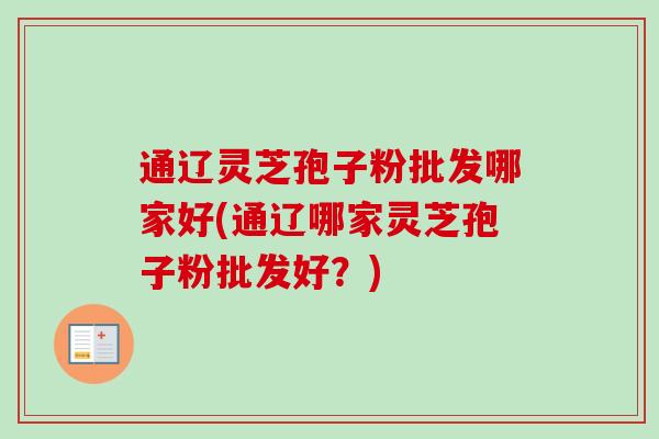 通辽灵芝孢子粉批发哪家好(通辽哪家灵芝孢子粉批发好?) 通辽灵芝孢子粉批发哪家好(通辽哪家灵芝孢子粉批发好?)