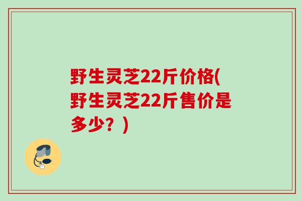野生灵芝22斤价格(野生灵芝22斤售价是多少？)