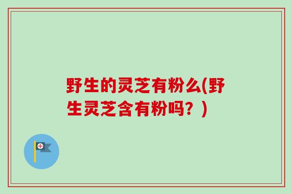 野生的灵芝有粉么(野生灵芝含有粉吗？)