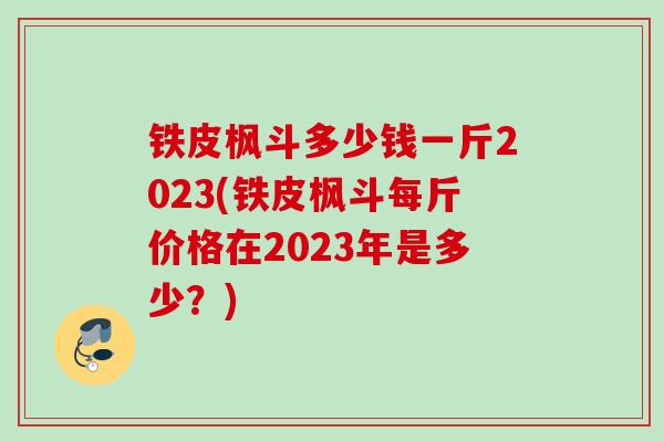 铁皮枫斗多少钱一斤2023(铁皮枫斗每斤价格在2023年是多少？)