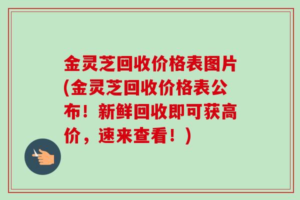 金灵芝回收价格表图片(金灵芝回收价格表公布！新鲜回收即可获高价，速来查看！)