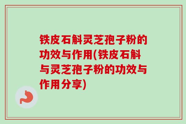 铁皮石斛灵芝孢子粉的功效与作用(铁皮石斛与灵芝孢子粉的功效与作用分享)