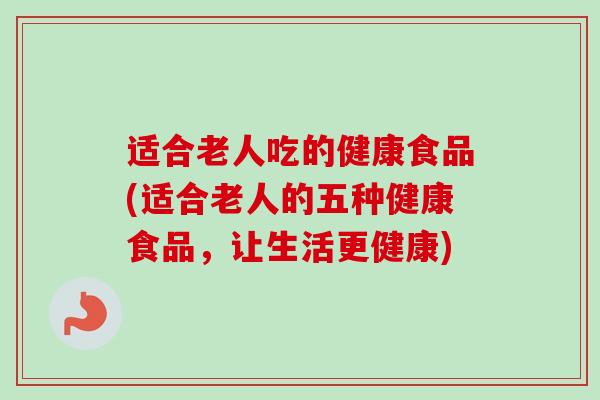 适合老人吃的健康食品(适合老人的五种健康食品，让生活更健康)