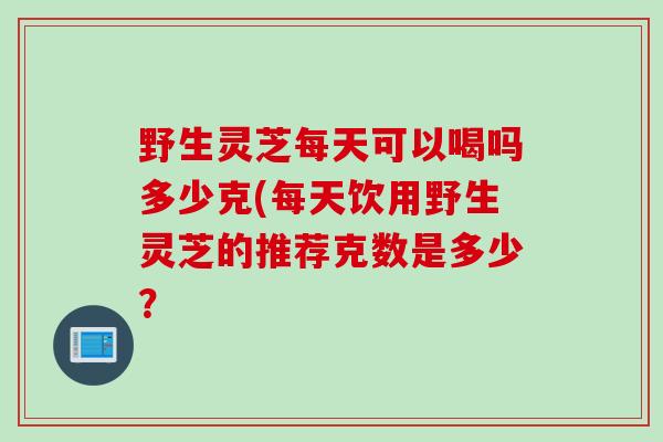 野生灵芝每天可以喝吗多少克(每天饮用野生灵芝的推荐克数是多少？
