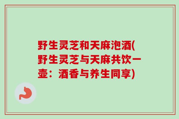 野生灵芝和天麻泡酒(野生灵芝与天麻共饮一壶：酒香与养生同享)