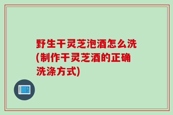 野生干灵芝泡酒怎么洗(制作干灵芝酒的正确洗涤方式)
