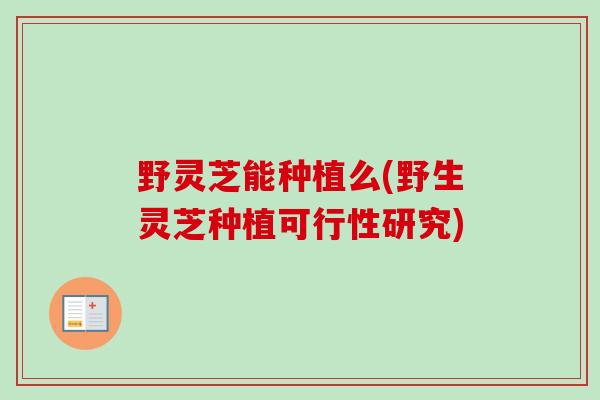 野灵芝能种植么(野生灵芝种植可行性研究)