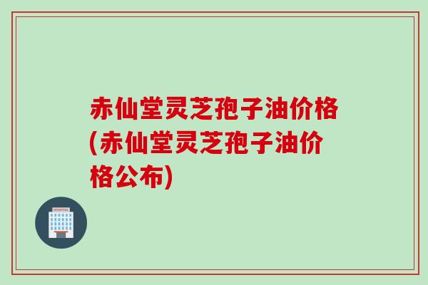 赤仙堂灵芝孢子油价格(赤仙堂灵芝孢子油价格公布)
