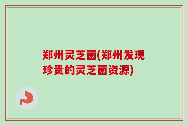 郑州灵芝菌(郑州发现珍贵的灵芝菌资源) 郑州灵芝菌(郑州发现珍贵的灵芝菌资源)