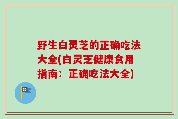 野生白灵芝的正确吃法大全(白灵芝健康食用指南：正确吃法大全)