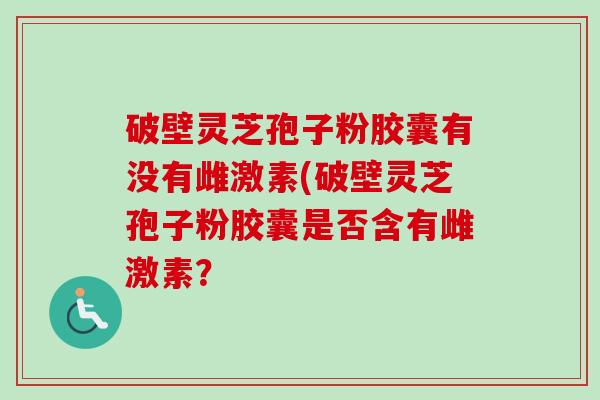 破壁灵芝孢子粉胶囊有没有雌激素(破壁灵芝孢子粉胶囊是否含有雌激素? 破壁灵芝孢子粉胶囊有没有雌激素(破壁灵芝孢子粉胶囊是否含有雌激素?
