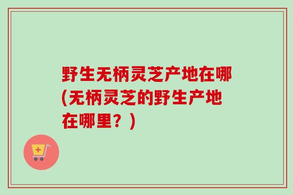 野生无柄灵芝产地在哪(无柄灵芝的野生产地在哪里？)