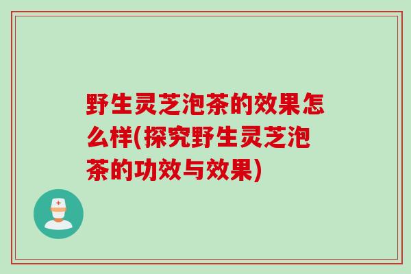 野生灵芝泡茶的效果怎么样(探究野生灵芝泡茶的功效与效果)