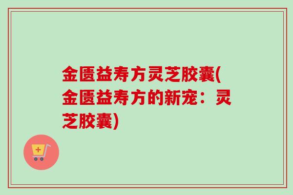金匮益寿方灵芝胶囊(金匮益寿方的新宠：灵芝胶囊)
