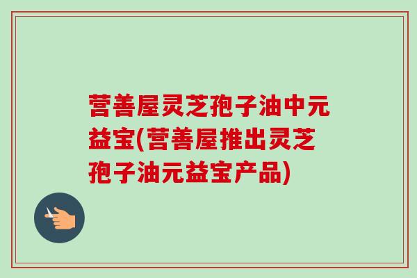 营善屋灵芝孢子油中元益宝(营善屋推出灵芝孢子油元益宝产品)