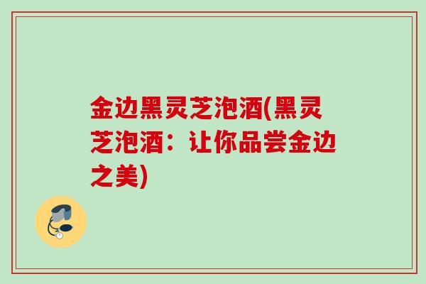 金边黑灵芝泡酒(黑灵芝泡酒：让你品尝金边之美)