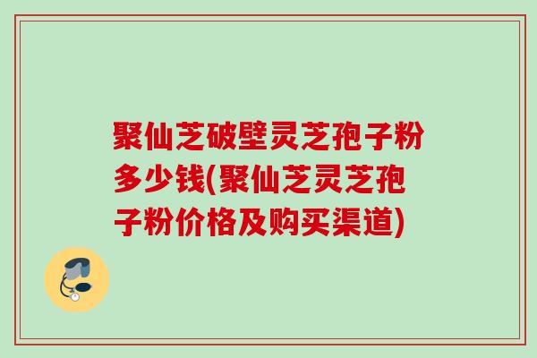 聚仙芝破壁灵芝孢子粉多少钱(聚仙芝灵芝孢子粉价格及购买渠道)