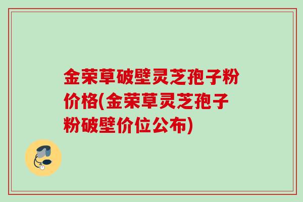 金荣草破壁灵芝孢子粉价格(金荣草灵芝孢子粉破壁价位公布)