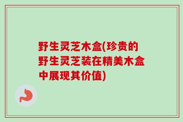 野生灵芝木盒(珍贵的野生灵芝装在精美木盒中展现其价值) 野生灵芝木盒(珍贵的野生灵芝装在精美木盒中展现其价值)