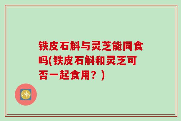 铁皮石斛与灵芝能同食吗(铁皮石斛和灵芝可否一起食用？)